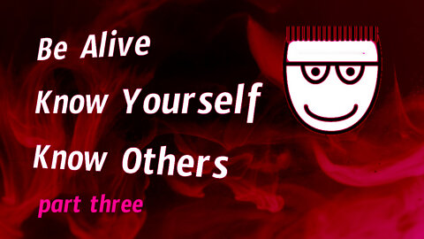 Be Alive. Know Yourself. Know Others. Part III.