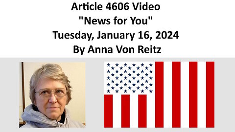 Article 4606 Video - News for You - Tuesday, January 16, 2024 By Anna Von Reitz