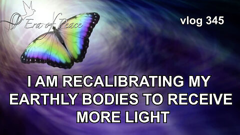 VLOG 345 - I AM RECALIBRATING MY EARTHLY BODIES TO RECEIVE MORE LIGHT