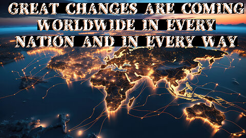 GREAT CHANGES ARE COMING WORLDWIDE TO EVERY NATION IN EVERY WAY