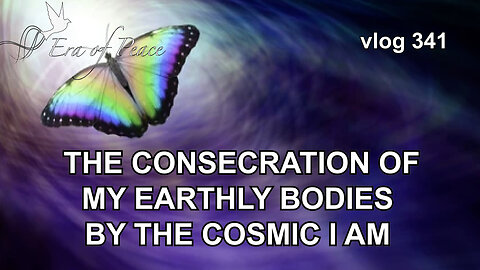 VLOG 341 - THE CONSECRATION OF MY EARTHLY BODIES BY THE COSMIC I AM