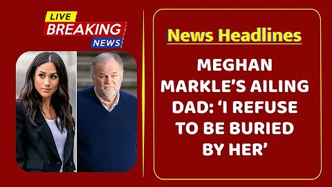 Meghan Markle’s ailing dad: ‘I refuse to be buried by her’
