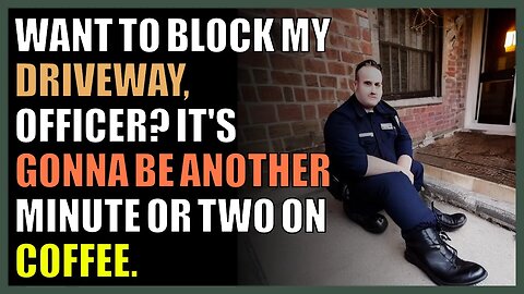 Want to block my driveway, officer? It's gonna be another minute or two on coffee.