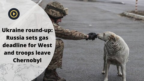 Ukraine round-up: Russia sets gas deadline for West and troops leave Chernobyl.