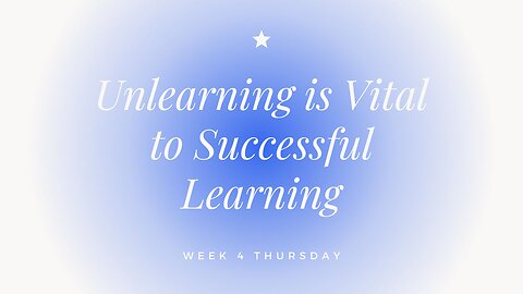 Unlearning is Vital to Successful Learning Week 4 Thursday