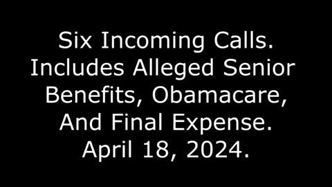 Six Incoming Calls: Includes Alleged Senior Benefits, Obamacare, And Final Expense, April 18, 2024