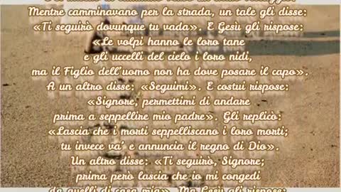 Gesù disse:«Lascia che i morti seppelliscano i loro morti;tu va' e annunzia il regno di Dio». Gesù disse pure: «Nessuno che ha messo mano all'aratro e poi si volge indietro,è adatto per il regno di Dio».Parola di Dio Vangelo Luca cap9